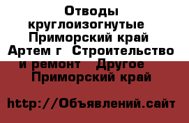 Отводы круглоизогнутые - Приморский край, Артем г. Строительство и ремонт » Другое   . Приморский край